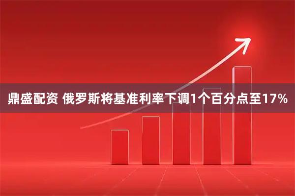 鼎盛配资 俄罗斯将基准利率下调1个百分点至17%