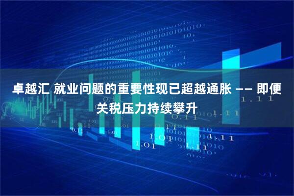 卓越汇 就业问题的重要性现已超越通胀 —— 即便关税压力持续攀升