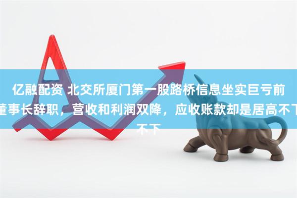 亿融配资 北交所厦门第一股路桥信息坐实巨亏前董事长辞职，营收和利润双降，应收账款却是居高不下