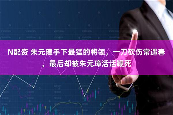N配资 朱元璋手下最猛的将领，一刀砍伤常遇春，最后却被朱元璋活活鞭死
