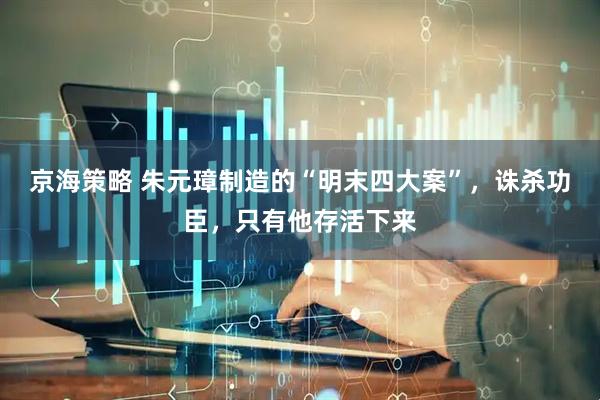 京海策略 朱元璋制造的“明末四大案”，诛杀功臣，只有他存活下来