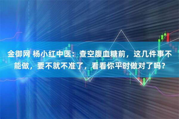 金御网 杨小红中医：查空腹血糖前，这几件事不能做，要不就不准了，看看你平时做对了吗？