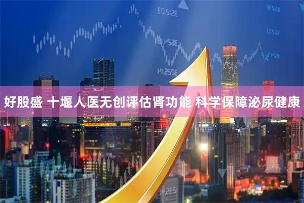 好股盛 十堰人医无创评估肾功能 科学保障泌尿健康