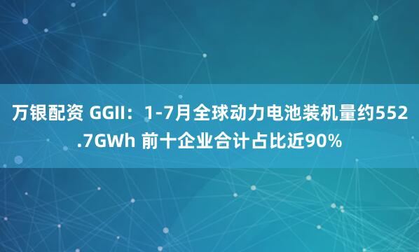 万银配资 GGII：1-7月全球动力电池装机量约552.7GWh 前十企业合计占比近90%