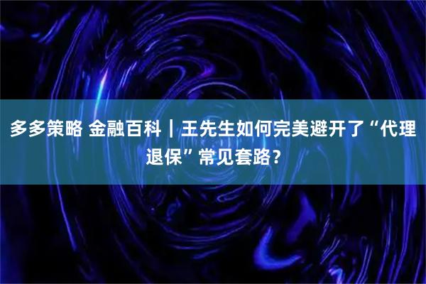 多多策略 金融百科｜王先生如何完美避开了“代理退保”常见套路？