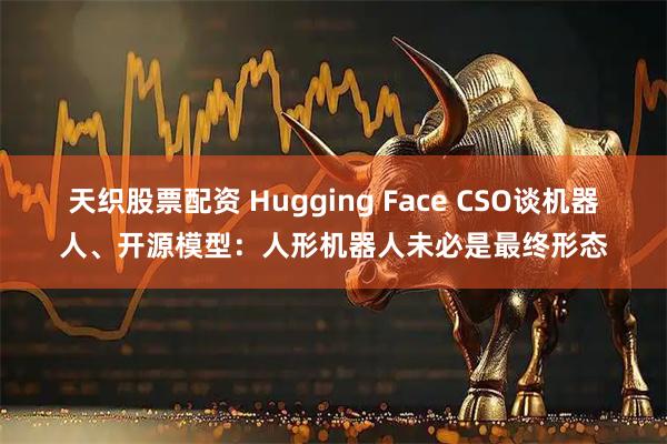 天织股票配资 Hugging Face CSO谈机器人、开源模型：人形机器人未必是最终形态
