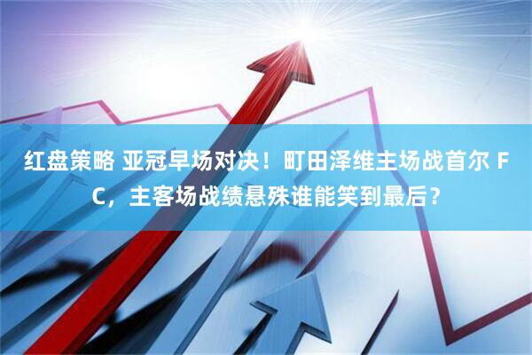 红盘策略 亚冠早场对决！町田泽维主场战首尔 FC，主客场战绩悬殊谁能笑到最后？