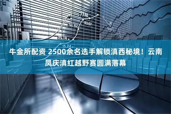 牛金所配资 2500余名选手解锁滇西秘境！云南凤庆滇红越野赛圆满落幕