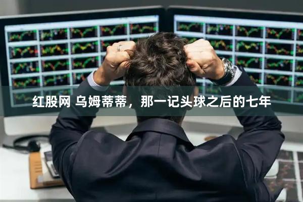 红股网 乌姆蒂蒂，那一记头球之后的七年