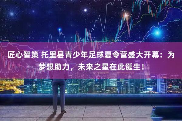 匠心智策 托里县青少年足球夏令营盛大开幕：为梦想助力，未来之星在此诞生！