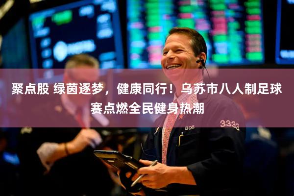 聚点股 绿茵逐梦，健康同行！乌苏市八人制足球赛点燃全民健身热潮