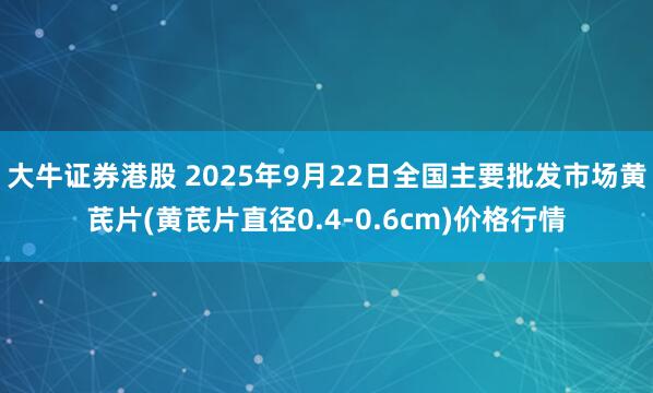 大牛证券港股 2025年9月22日全国主要批发市场黄芪片(黄芪片直径0.4-0.6cm)价格行情