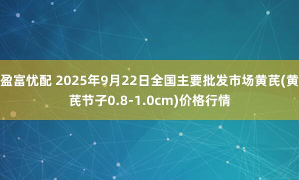盈富忧配 2025年9月22日全国主要批发市场黄芪(黄芪节子0.8-1.0cm)价格行情