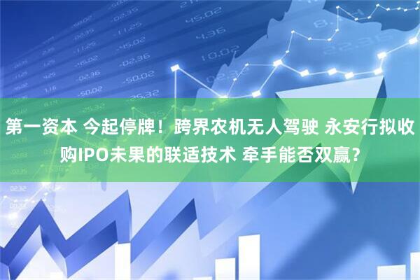 第一资本 今起停牌！跨界农机无人驾驶 永安行拟收购IPO未果的联适技术 牵手能否双赢？