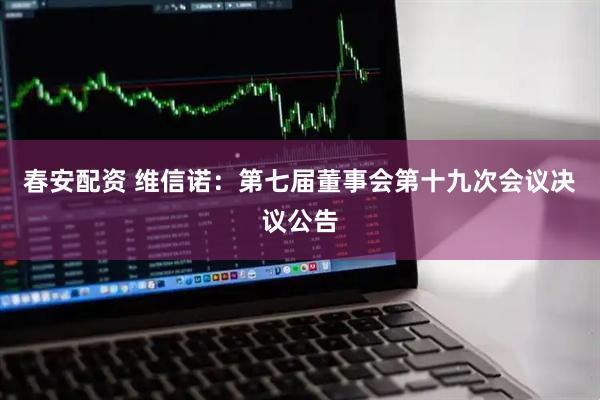 春安配资 维信诺：第七届董事会第十九次会议决议公告