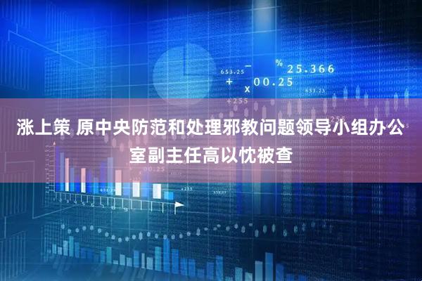 涨上策 原中央防范和处理邪教问题领导小组办公室副主任高以忱被查