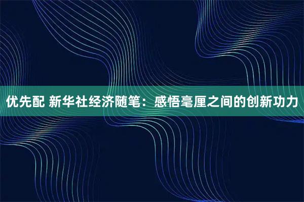 优先配 新华社经济随笔：感悟毫厘之间的创新功力