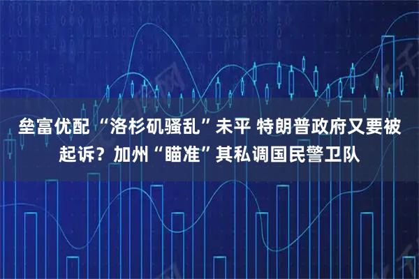 垒富优配 “洛杉矶骚乱”未平 特朗普政府又要被起诉？加州“瞄准”其私调国民警卫队