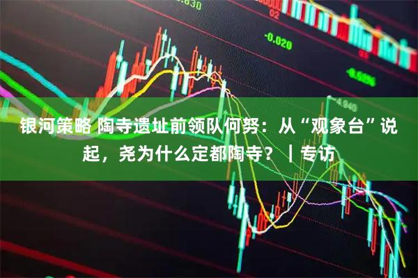 银河策略 陶寺遗址前领队何努：从“观象台”说起，尧为什么定都陶寺？｜专访