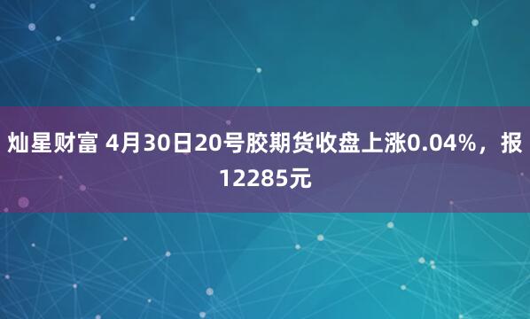 灿星财富 4月30日20号胶期货收盘上涨0.04%，报12285元