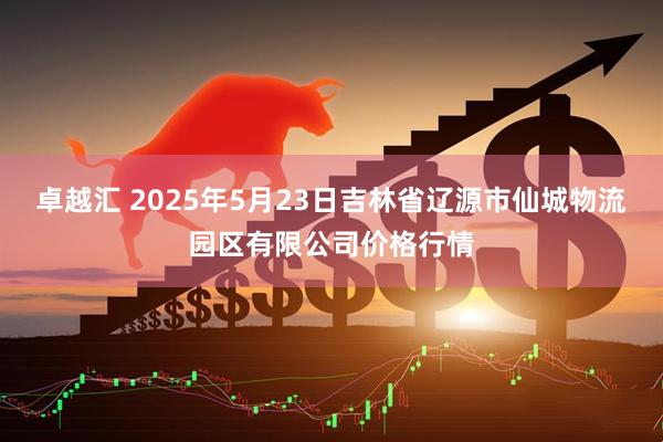 卓越汇 2025年5月23日吉林省辽源市仙城物流园区有限公司价格行情