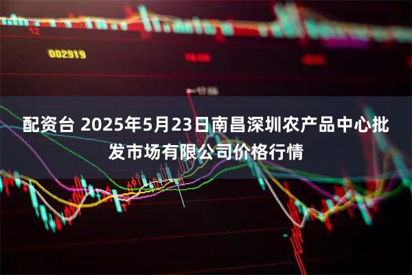 配资台 2025年5月23日南昌深圳农产品中心批发市场有限公司价格行情