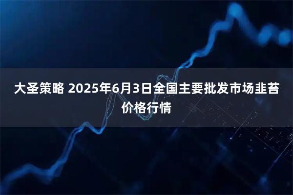大圣策略 2025年6月3日全国主要批发市场韭苔价格行情