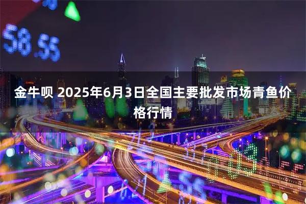 金牛呗 2025年6月3日全国主要批发市场青鱼价格行情