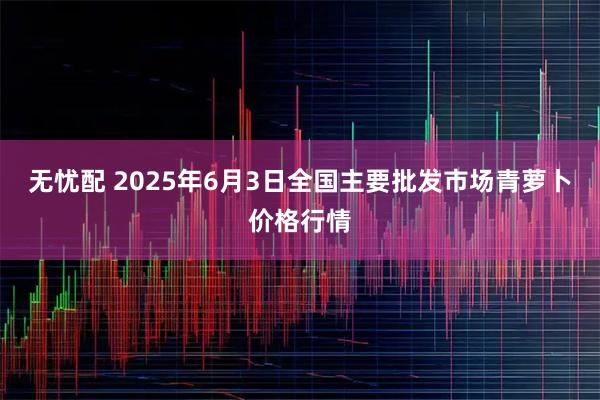 无忧配 2025年6月3日全国主要批发市场青萝卜价格行情