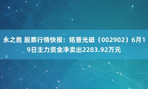 永之胜 股票行情快报：铭普光磁（002902）6月19日主力资金净卖出2283.92万元