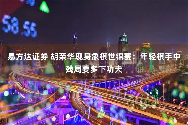 易方达证券 胡荣华现身象棋世锦赛：年轻棋手中残局要多下功夫