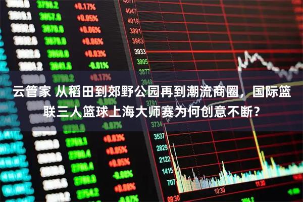 云管家 从稻田到郊野公园再到潮流商圈，国际篮联三人篮球上海大师赛为何创意不断？