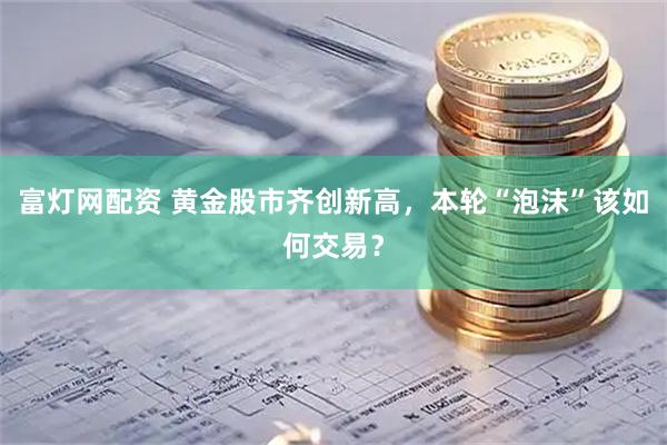 富灯网配资 黄金股市齐创新高，本轮“泡沫”该如何交易？