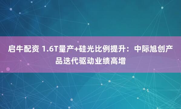 启牛配资 1.6T量产+硅光比例提升：中际旭创产品迭代驱动业绩高增