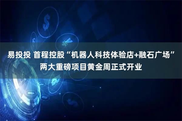易投投 首程控股“机器人科技体验店+融石广场”两大重磅项目黄金周正式开业