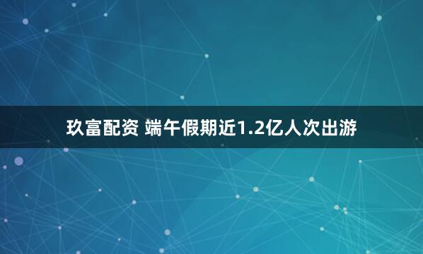 玖富配资 端午假期近1.2亿人次出游