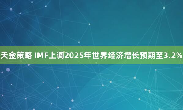 天金策略 IMF上调2025年世界经济增长预期至3.2%
