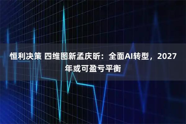 恒利决策 四维图新孟庆昕:全面AI转型,2027年或可盈亏平衡