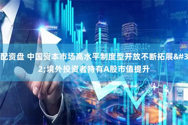 配资盘 中国资本市场高水平制度型开放不断拓展 境外投资者持有A股市值提升