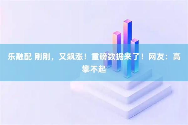 乐融配 刚刚，又飙涨！重磅数据来了！网友：高攀不起