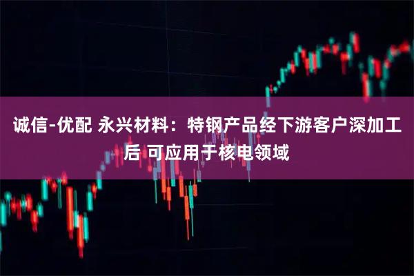 诚信-优配 永兴材料：特钢产品经下游客户深加工后 可应用于核电领域