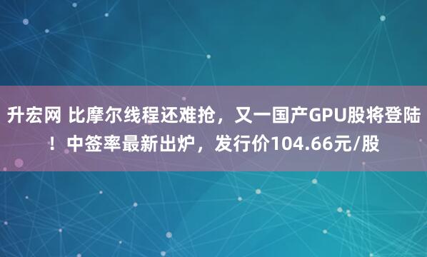 升宏网 比摩尔线程还难抢，又一国产GPU股将登陆！中签率最新出炉，发行价104.66元/股