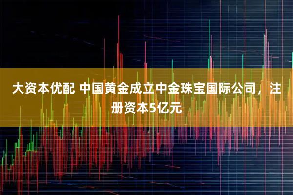 大资本优配 中国黄金成立中金珠宝国际公司，注册资本5亿元