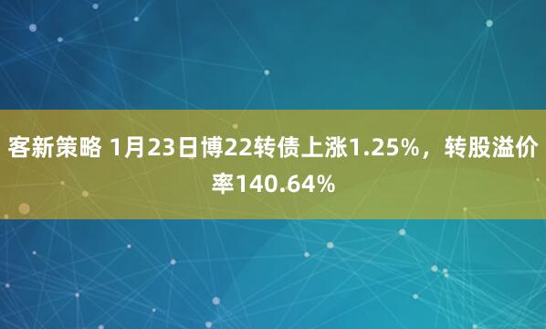 客新策略 1月23日博22转债上涨1.25%，转股溢价率140.64%