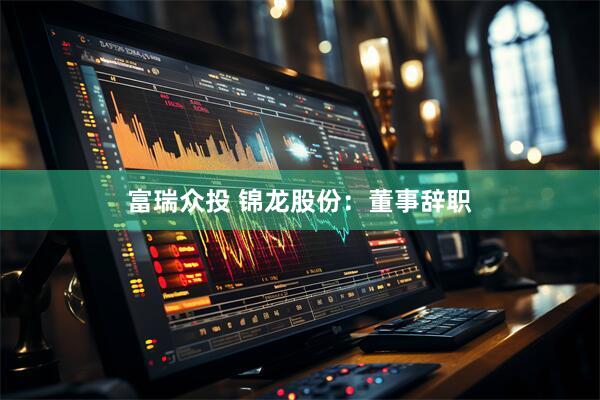 富瑞众投 锦龙股份：董事辞职