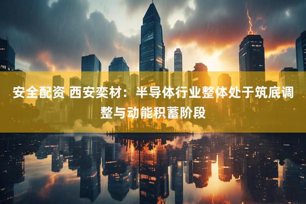 安全配资 西安奕材：半导体行业整体处于筑底调整与动能积蓄阶段