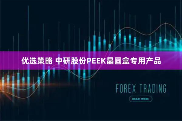 优选策略 中研股份PEEK晶圆盒专用产品