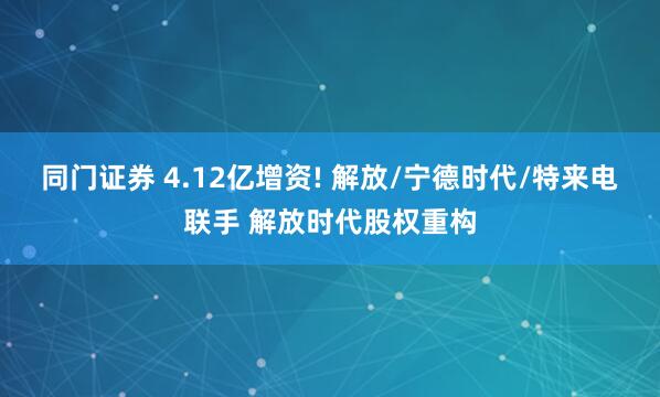 同门证券 4.12亿增资! 解放/宁德时代/特来电联手 解放时代股权重构