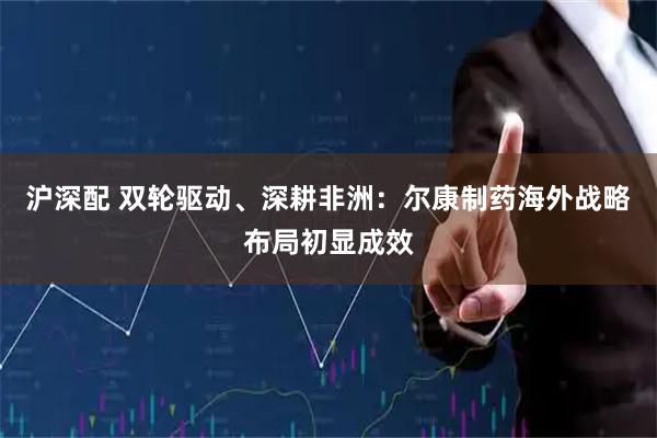 沪深配 双轮驱动、深耕非洲：尔康制药海外战略布局初显成效