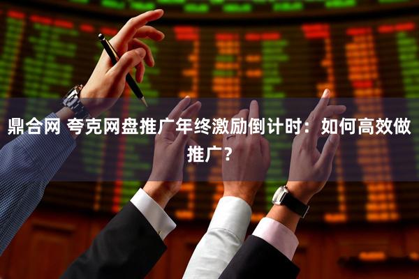 鼎合网 夸克网盘推广年终激励倒计时：如何高效做推广？